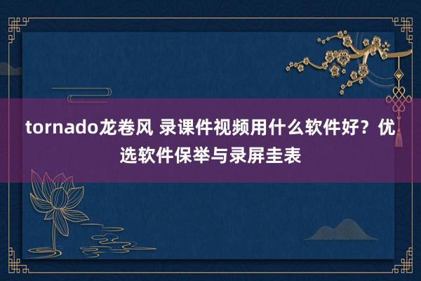 tornado龙卷风 录课件视频用什么软件好？优选软件保举与录屏圭表