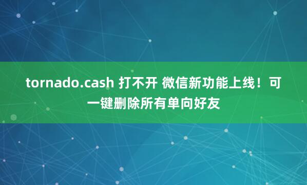tornado.cash 打不开 微信新功能上线！可一键删除所有单向好友